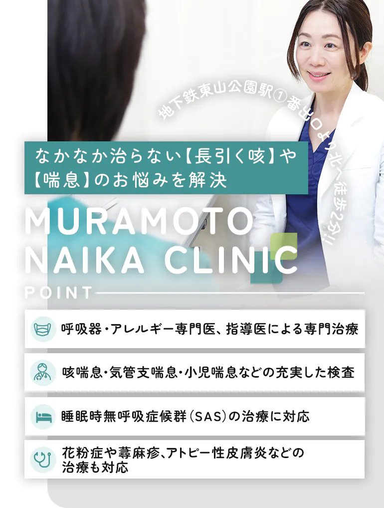 なかなか治らない【長引く咳】や【喘息】のお悩みを解決 MURAMOTO NAIKA CLINIC 呼吸器・アレルギー専門医、指導医による専門治療 咳喘息・気管支喘息・小児喘息などの充実した検査 睡眠時無呼吸症候群（SAS）の治療に対応 花粉症や蕁麻疹、アトピー性皮膚炎などの治療も対応 地下鉄東山公園駅1番出口より北へ徒歩3分！